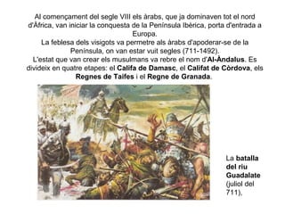 Al començament del segle VIII els àrabs, que ja dominaven tot el nord
d'Àfrica, van iniciar la conquesta de la Península Ibèrica, porta d'entrada a
Europa.
La feblesa dels visigots va permetre als àrabs d'apoderar-se de la
Península, on van estar vuit segles (711-1492).
L'estat que van crear els musulmans va rebre el nom d'Al-Àndalus. Es
divideix en quatre etapes: el Califa de Damasc, el Califat de Còrdova, els
Regnes de Taifes i el Regne de Granada.

La batalla
del riu
Guadalate
(juliol del
711),

 