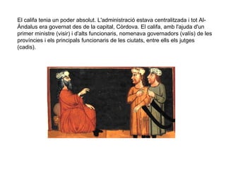 El califa tenia un poder absolut. L'administració estava centralitzada i tot AlÀndalus era governat des de la capital, Còrdova. El califa, amb l'ajuda d'un
primer ministre (visir) i d'alts funcionaris, nomenava governadors (valís) de les
províncies i els principals funcionaris de les ciutats, entre ells els jutges
(cadis).

 