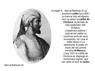 Al segle X, Abd al-Rahman III es
proclamà califa l'any 929 i
va trencar tots els lligams.
Així va néixer el califat de
Còrdova, el període de
més esplendor d'AlÀndalus.
L'esplendor política i
cultural del califat va
continuar amb els seus
successors, tot i que el
califa Hixem II va
abandonar el poder en
mans del seu primer
ministre Al-Mansur.
L'any 1031 el califat de
Còrdova es disgregà en
nombrosos regnes, que
van rebre el nom de taifes.
Abd al-Rahman III

 