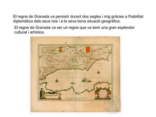El regne de Granada va persistir durant dos segles i mig gràcies a l'habilitat
diplomàtica dels seus reis i a la seva bona situació geogràfica.
El regne de Granada va ser un regne que va tenir una gran esplendor
cultural i artística.

 