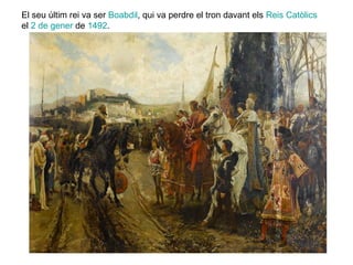 El seu últim rei va ser Boabdil, qui va perdre el tron davant els Reis Catòlics
el 2 de gener de 1492.

 