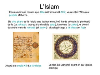 L’Islam
Els musulmans creuen que Déu (altrament dit Al·là) va revelar l'Alcorà al
profeta Mahoma.
Els cinc pilars de la religió que tot bon musulmà ha de complir: la professió
de fe (la xahada), la pregària ritual (la salat), l'almoina (la zakat), el dejuni
durant el mes de ramadà (el sawm) i el pelegrinatge a la Meca (el hajj).

Alcorà del segle XII d'al-Àndalus

El nom de Mahoma escrit en cal·ligrafia
islàmica

 