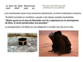 la Ilaha illa Allah, Muhammad
rasúl
Allah"
esto
es:
"

"No hay más Dios que Ala
y Mahoma es su profeta"

Los musulmanes rezan cinco oraciones diariamente, en forma individual o conjunta.
El Zakat consistía en contribuir y ayudar a las clases sociales necesitadas.
"Quién ayune en el mes de Ramadán con fe y esperanza en la recompensa
de Dios, le serán perdonados sus pecados"
La peregrinación a la Meca es una obligación a cumplir una vez en la vida.

 