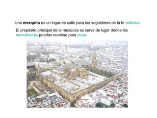 Una mezquita es un lugar de culto para los seguidores de la fe islámica.
El propósito principal de la mezquita es servir de lugar donde los
musulmanes puedan reunirse para rezar.

 