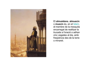 El almuédano, almuecín
o muecín és, en el Islam,
el membre de la mesquita
encarregat de realitzar la
trucada a l'oració o adhan
cinc vegades al dia, amb
freqüència des de la torre
o minaret.

 