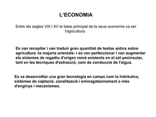 L‘ECONOMIA
Entre els segles VIII i XV la base principal de la seua economia va ser
l'agricultura.

Es van recopilar i van traduir gran quantitat de textos antics sobre
agricultura -la majoria orientals- i es van perfeccionar i van augmentar
els sistemes de regadiu d'origen romà existents en el sòl peninsular,
tant en les tècniques d'extracció, com de conducció de l'aigua.

Es va desenrotllar una gran tecnologia en camps com la hidràulica,
sistemes de captació, canalització i emmagatzemament a més
d'enginys i mecanismes.

 