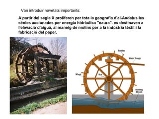 Van introduir novetats importants:
A partir del segle X proliferen per tota la geografia d'al-Andalus les
sénies accionades per energia hidràulica "naura". es destinaven a
l'elevació d'aigua, al maneig de molins per a la indústria tèxtil i la
fabricació del paper.

 