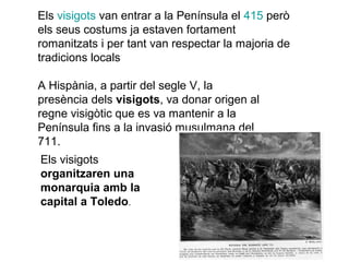 Els visigots van entrar a la Península el 415 però
els seus costums ja estaven fortament
romanitzats i per tant van respectar la majoria de
tradicions locals
A Hispània, a partir del segle V, la
presència dels visigots, va donar origen al
regne visigòtic que es va mantenir a la
Península fins a la invasió musulmana del
711.
Els visigots
organitzaren una
monarquia amb la
capital a Toledo.

 