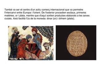 També va ser el centre d'un actiu comerç internacional que va permetre
l'intercanvi entre Europa i l'orient. De l'exterior procedien esclaus, primeres
matèries, or i plata, mentre que d'aquí sortien productes elaborats a les seves
ciutats. Això facilità l'ús de la moneda: dinar (or) i dirhem (plata).

 