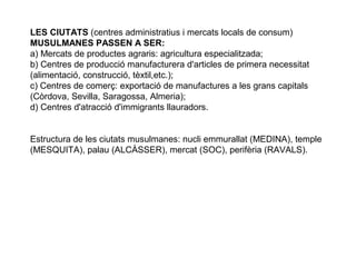 LES CIUTATS (centres administratius i mercats locals de consum)
MUSULMANES PASSEN A SER:
a) Mercats de productes agraris: agricultura especialitzada;
b) Centres de producció manufacturera d'articles de primera necessitat
(alimentació, construcció, tèxtil,etc.);
c) Centres de comerç: exportació de manufactures a les grans capitals
(Còrdova, Sevilla, Saragossa, Almeria);
d) Centres d'atracció d'immigrants llauradors.
Estructura de les ciutats musulmanes: nucli emmurallat (MEDINA), temple
(MESQUITA), palau (ALCÀSSER), mercat (SOC), perifèria (RAVALS).

 