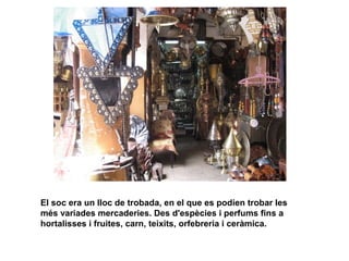El soc era un lloc de trobada, en el que es podien trobar les
més variades mercaderies. Des d'espècies i perfums fins a
hortalisses i fruites, carn, teixits, orfebreria i ceràmica.

 