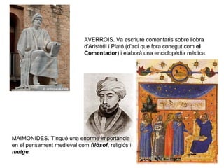AVERROIS. Va escriure comentaris sobre l'obra
d'Aristòtil i Plató (d'ací que fora conegut com el
Comentador) i elaborà una enciclopèdia mèdica.

MAIMONIDES. Tingué una enorme importància
en el pensament medieval com filòsof, religiós i
metge.

 