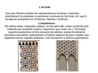 L’art àrab
Com que l'Alcorà prohibeix fer representacions humanes i d'animals,
pràcticament no existeixen ni escultures ni pintures en l'art àrab, tot i que hi
ha algunes excepcions en miniatures, tapissos i ceràmica.
L'arquitectura
Els edificis àrabs, mesquites i palaus, no són gaire alts i estan construïts amb
materials poc resistents (maons, maçoneria, guix, fusta, etc.). Tanmateix,
aquesta arquitectura no fa la sensació de pobresa, perquè té elements
decoratius abundants, especialment a l'interior (plaques de guix o rajoles, que
repeteixen temes vegetals estilitzats, o bé inscripcions o dibuixos geomètrics).

 