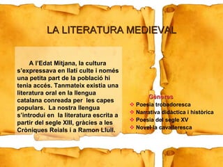 Gèneres Poesia trobadoresca Narrativa didàctica i històrica Poesia del segle XV Novel·la cavalleresca A l’Edat Mitjana, la cultura s’expressava en llatí culte i només una petita part de la població hi tenia accés. Tanmateix existia una literatura oral en la llengua catalana conreada per  les capes populars.  La nostra llengua s’introduí en  la literatura escrita a partir del segle XIII, gràcies a les Cròniques Reials i a Ramon Llull. LA LITERATURA MEDIEVAL 