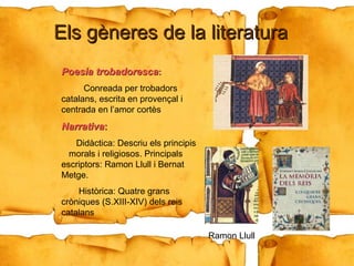 Els gèneres de la literatura Poesia trobadoresca :   Conreada per trobadors catalans, escrita en provençal i centrada en l’amor cortès Narrativa :   Didàctica: Descriu els principis  morals i religiosos. Principals escriptors: Ramon Llull i Bernat Metge. Històrica: Quatre grans cròniques (S.XIII-XIV) dels reis catalans  Ramon Llull 