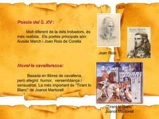 “ Tirant lo blanc” Joanot Martorell Poesia del S. XV   :   Molt diferent de la dels trobadors, és més realista.  Els poetes principals són:  Ausiàs March i Joan Rois de Corella Novel·la cavalleresca: Basada en llibres de cavalleria,  però afegint  humor,  versemblança i  sensualitat. La més important és “Tirant lo Blanc” de Joanot Martorell  Joan Rois 