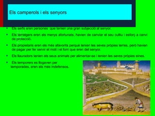 Els camperols i els senyors


•    Els serfs eren persones que tenien una gran subjecció al senyor.

•    Els terratgers eren els menys afortunats, havien de canviar el seu cultiu i esforç a canvi
     de protecció.

•    Els propietaris eren els més afavorits perquè tenien les seves pròpies terres, però havien
     de pagar per fer servir el molí i el forn que eren del senyor.

•    Els llauradors tenien els seus animals per alimentar-se i tenien les seves pròpies eines.

•    Els temporers es llogaven per
    temporades, eren els més indefensos.
 