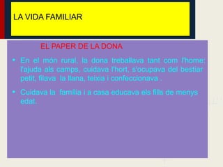 LA VIDA FAMILIAR


          EL PAPER DE LA DONA
• En el món rural, la dona treballava tant com l'home:
  l'ajuda als camps, cuidava l'hort, s'ocupava del bestiar
  petit, filava la llana, teixia i confeccionava .
• Cuidava la família i a casa educava els fills de menys
  edat.
 