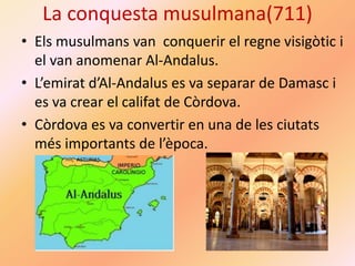 La conquesta musulmana(711)
• Els musulmans van conquerir el regne visigòtic i
el van anomenar Al-Andalus.
• L’emirat d’Al-Andalus es va separar de Damasc i
es va crear el califat de Còrdova.
• Còrdova es va convertir en una de les ciutats
més importants de l’època.
 