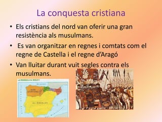 La conquesta cristiana
• Els cristians del nord van oferir una gran
resistència als musulmans.
• Es van organitzar en regnes i comtats com el
regne de Castella i el regne d’Aragó
• Van lluitar durant vuit segles contra els
musulmans.
 
