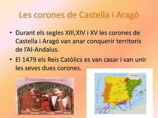 Les corones de Castella i Aragó
• Durant els segles XIII,XIV i XV les corones de
Castella i Aragó van anar conquerir territoris
de l’Al-Andalus.
• El 1479 els Reis Catòlics es van casar i van unir
les seves dues corones.
 