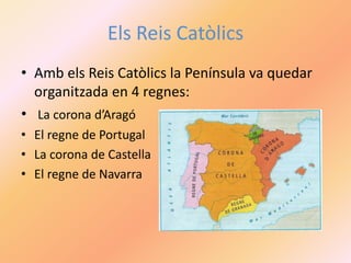 Els Reis Catòlics
• Amb els Reis Catòlics la Península va quedar
organitzada en 4 regnes:
• La corona d’Aragó
• El regne de Portugal
• La corona de Castella
• El regne de Navarra
 