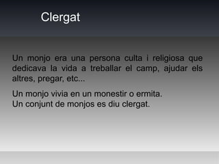 Clergat


Un monjo era una persona culta i religiosa que
dedicava la vida a treballar el camp, ajudar els
altres, pregar, etc...
Un monjo vivia en un monestir o ermita.
Un conjunt de monjos es diu clergat.
 