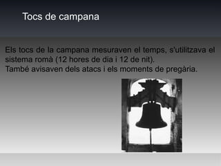 Tocs de campana


Els tocs de la campana mesuraven el temps, s'utilitzava el
sistema romà (12 hores de dia i 12 de nit).
També avisaven dels atacs i els moments de pregària.
 