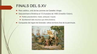 FINALS DEL S.XV
 Reis catòlics, unió de les corones de Castella i Aragó.
 Descobriment d’Amèrica el 12 d’octubre de 1492 (Cristòfor Colom).
 Pobles precolombins: maies, azteques i inques.
 Aprofitament dels recursos que oferia Amèrica.
 Conquesta del regne de Granada i altres territoris fora de la península.
 