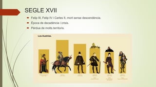 SEGLE XVII
 Felip III, Felip IV i Carles II, mort sense descendència.
 Època de decadència i crisis.
 Pérdua de molts territoris.
 