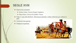 SEGLE XVIII
 Guerra de successió:
 Arxiduc Carles, Corona d’Aragó i Anglaterra.
 Felip d’Anjou, Corona de Castella i França.
 Felip V, casa dels Borbons. Monarquia absoluta, moltes reformes per unificar el
país.
 Continuen les guerres.
 Població empobrida.
 