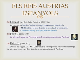 
 Carles I (net dels Reis Catòlics) 1516-1556
Va heretar: - Castella, Catalunya i Aragó, possessions a Amèrica, la
Mediterrània i el nord d’Àfrica (per part dels avis materns).
-L’Imperi Alemany (per part dels avis paterns
 Felip II (1556-1598)
Va afegir el regne de Portugal amb les seves possessions a Amèrica
 Felip III (1598-1621)
Durant els segles XV i XVI Catalunya es va empobrir, va quedar al marge
de les grans empreses dels àustria, sense negociar amb Amèrica
ELS REIS ÀUSTRIAS
ESPANYOLS
 