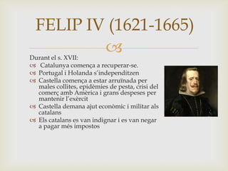 
FELIP IV (1621-1665)
Durant el s. XVII:
 Catalunya comença a recuperar-se.
 Portugal i Holanda s’independitzen
 Castella comença a estar arruïnada per
males collites, epidèmies de pesta, crisi del
comerç amb Amèrica i grans despeses per
mantenir l’exèrcit
 Castella demana ajut econòmic i militar als
catalans
 Els catalans es van indignar i es van negar
a pagar més impostos
 