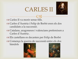  Carles II va morir sense fills.
 Carles d’Àustria i Felip de Borbó eren els dos
candidats a la successió.
 Catalans, aragonesos i valencians prefereixen a
Carles d’Àustria .
 Els castellans es decanten per Felip de Borbó
 Comença la guerra de successió entre els dos
bàndols
CARLES II
 