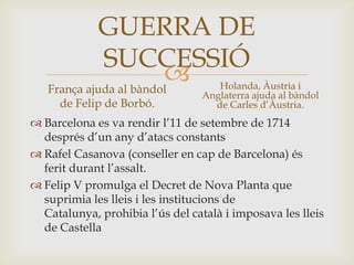 
GUERRA DE
SUCCESSIÓ
França ajuda al bàndol
de Felip de Borbó.
 Barcelona es va rendir l’11 de setembre de 1714
després d’un any d’atacs constants
 Rafel Casanova (conseller en cap de Barcelona) és
ferit durant l’assalt.
 Felip V promulga el Decret de Nova Planta que
suprimia les lleis i les institucions de
Catalunya, prohibia l’ús del català i imposava les lleis
de Castella
Holanda, Àustria i
Anglaterra ajuda al bàndol
de Carles d’Àustria.
 