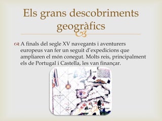 
 A finals del segle XV navegants i aventurers
europeus van fer un seguit d’expedicions que
ampliaren el món conegut. Molts reis, principalment
els de Portugal i Castella, les van finançar.
Els grans descobriments
geogràfics
 