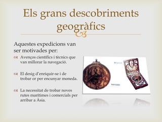 
Els grans descobriments
geogràfics
Aquestes expedicions van
ser motivades per:
 Avenços científics i tècnics que
van millorar la navegació.
 El desig d’enriquir-se i de
trobar or per encunyar moneda.
 La necessitat de trobar noves
rutes marítimes i comercials per
arribar a Àsia.
 