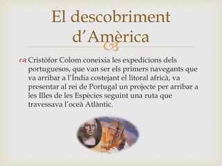 
 Cristòfor Colom coneixia les expedicions dels
portuguesos, que van ser els primers navegants que
va arribar a l’Índia costejant el litoral africà, va
presentar al rei de Portugal un projecte per arribar a
les Illes de les Espècies seguint una ruta que
travessava l’oceà Atlàntic.
El descobriment
d’Amèrica
 