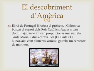 
 El rei de Portugal li refusà el projecte, i Colom va
buscar el suport dels Reis Catòlics. Aquests van
decidir ajudar-lo i li van proporcionar una nau (la
Santa Maria) i dues caravel·les (La Pinta i La
Niña), així com aliments, armes i gairebé un centenar
de mariners.
El descobriment
d’Amèrica
 