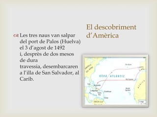 El descobriment
d’Amèrica Les tres naus van salpar
del port de Palos (Huelva)
el 3 d’agost de 1492
i, desprès de dos mesos
de dura
travessia, desembarcaren
a l’illa de San Salvador, al
Carib.
 