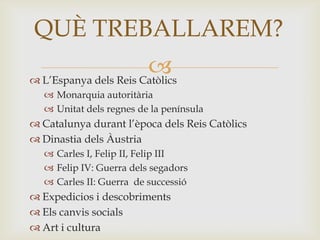  L’Espanya dels Reis Catòlics
 Monarquia autoritària
 Unitat dels regnes de la península
 Catalunya durant l’època dels Reis Catòlics
 Dinastia dels Àustria
 Carles I, Felip II, Felip III
 Felip IV: Guerra dels segadors
 Carles II: Guerra de successió
 Expedicios i descobriments
 Els canvis socials
 Art i cultura
QUÈ TREBALLAREM?
 
