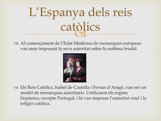 
 Al començament de l’Edat Moderna els monarques europeus
van anar imposant la seva autoritat sobre la noblesa feudal.
 Els Reis Catòlics, Isabel de Castella i Ferran d’Aragó, van ser un
model de monarques autoritaris. Unificaren els regnes
hispànics, excepte Portugal, i hi van imposar l’autoritat reial i la
religió catòlica.
L’Espanya dels reis
catòlics
 