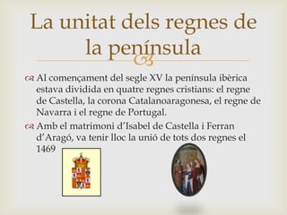 
 Al començament del segle XV la península ibèrica
estava dividida en quatre regnes cristians: el regne
de Castella, la corona Catalanoaragonesa, el regne de
Navarra i el regne de Portugal.
 Amb el matrimoni d’Isabel de Castella i Ferran
d’Aragó, va tenir lloc la unió de tots dos regnes el
1469
La unitat dels regnes de
la península
 