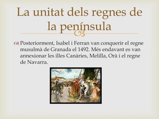 
 Posteriorment, Isabel i Ferran van conquerir el regne
musulmà de Granada el 1492. Més endavant es van
annexionar les illes Canàries, Melilla, Orà i el regne
de Navarra.
La unitat dels regnes de
la península
 