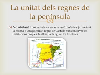 
 No obstant això, només va ser una unió dinàstica, ja que tant
la corona d’Aragó com el regne de Castella van conservar les
institucions pròpies, les lleis, la llengua i les fronteres.
La unitat dels regnes de
la península
 