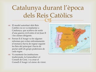 
Catalunya durant l’època
dels Reis Catòlics
 El model autoritari dels Reis
Catòlics no es va implantar a
Catalunya, que acabava de sortir
d’una guerra civil entre el rei Joan II
i les classes dirigents.
 Ferran II d’Aragó va fer algunes
reformes per evitar enfrontaments:
el monarca havia de regnar seguint
les lleis del principat i havia de
pactar amb els grups poderosos de
cada regne.
 Va mantenir les institucions
tradicionals, la Generalitat i el
Consell de Cent, i va crear el
Consell d’Aragó i el càrrec de virrei.
 