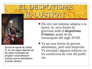 EL DESPOTISME IL·LUSTRAT Els reis van intentar adaptar a la època  la  seva forma de governar amb el  despotisme il·lustrat , propi de les monarquies del segle XVIII. Va ser una forma de govern absolutista, però més benèvola. Va introduir algunes millores en les condicions de vida del poble ras. Durant el regnat de Carles III, es van seguir algunes de les idees il·lustrades de progrés i racionalització sempre que no atemptaren al poder absolut. 