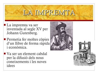 LA IMPREMTA La impremta va ser inventada al segle XV per Johann Gutenberg. Permetia fer moltes còpies d’un llibre de forma ràpida i econòmica. Va ser un element cabdal per la difusió dels nous coneixements i les noves idees 