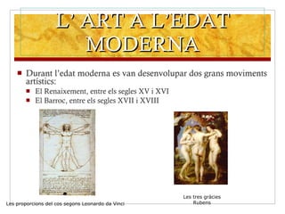 L’ ART A L’EDAT MODERNA Durant l’edat moderna es van desenvolupar dos grans moviments artístics: El Renaixement, entre els segles XV i XVI El Barroc, entre els segles XVII i XVIII Les proporcions del cos segons Leonardo da Vinci Les tres gràcies Rubens 
