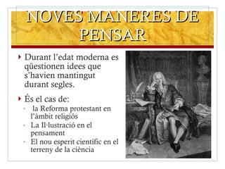 NOVES MANERES DE PENSAR Durant l’edat moderna es qüestionen idees que s’havien mantingut durant segles. És el cas de: la Reforma protestant en l’àmbit religiós La Il·lustració en el pensament El nou esperit científic en el terreny de la ciència  